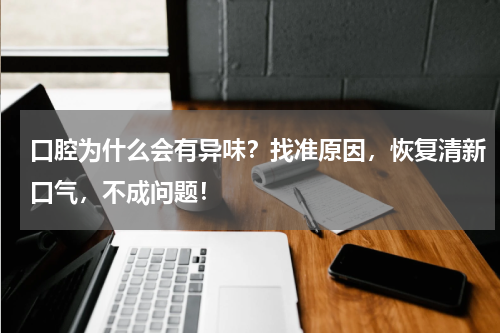 口腔为什么会有异味？找准原因，恢复清新口气，不成问题！