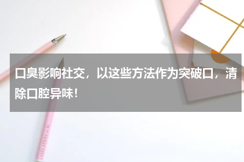 口臭影响社交，以这些方法作为突破口，清除口腔异味！