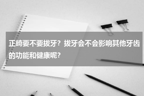 正畸要不要拔牙？拔牙会不会影响其他牙齿的功能和健康呢？