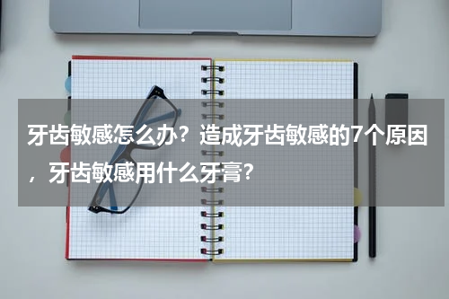 牙齿敏感怎么办？造成牙齿敏感的7个原因，牙齿敏感用什么牙膏？