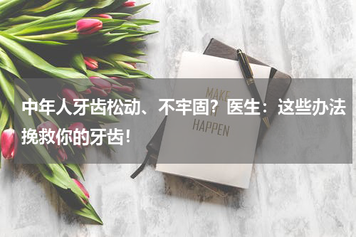 中年人牙齿松动、不牢固？医生：这些办法挽救你的牙齿！