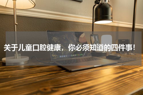 关于儿童口腔健康，你必须知道的四件事！