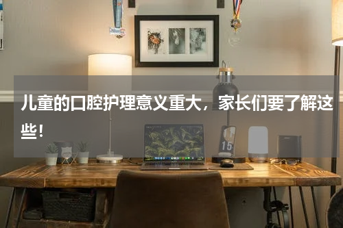 儿童的口腔护理意义重大，家长们要了解这些！