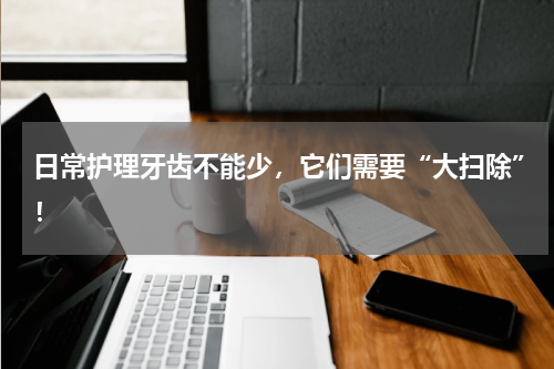 日常护理牙齿不能少，它们需要“大扫除”！