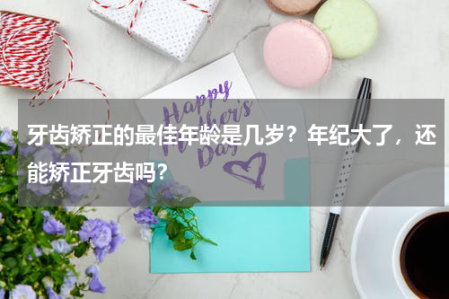 牙齿矫正的最佳年龄是几岁？年纪大了，还能矫正牙齿吗？