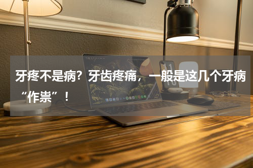 牙疼不是病？牙齿疼痛，一般是这几个牙病“作祟”！