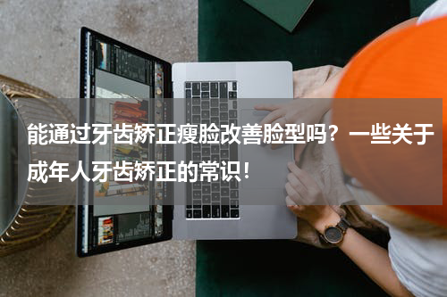 能通过牙齿矫正瘦脸改善脸型吗？一些关于成年人牙齿矫正的常识！