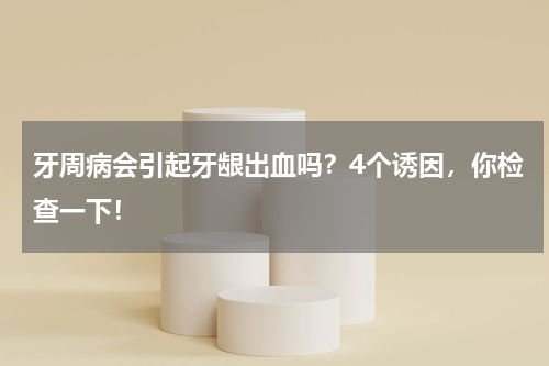 牙周病会引起牙龈出血吗？4个诱因，你检查一下！