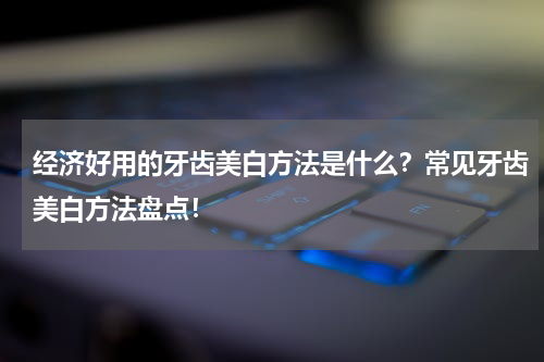 经济好用的牙齿美白方法是什么？常见牙齿美白方法盘点！