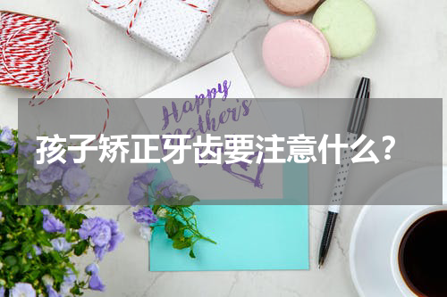 孩子矫正牙齿要注意什么？