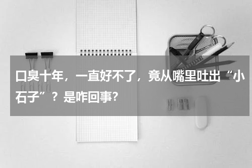口臭十年，一直好不了，竟从嘴里吐出“小石子”？是咋回事？