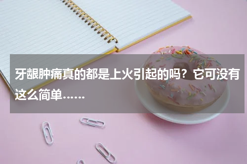 牙龈肿痛真的都是上火引起的吗？它可没有这么简单……