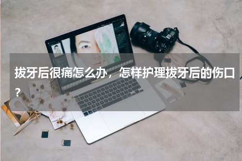 拔牙后很痛怎么办，怎样护理拔牙后的伤口？