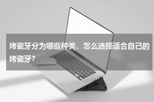烤瓷牙分为哪些种类，怎么选择适合自己的烤瓷牙？