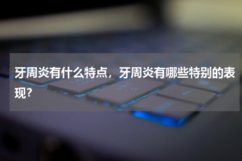 牙周炎有什么特点，牙周炎有哪些特别的表现？