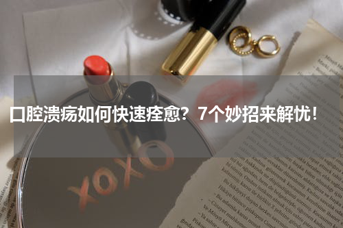 口腔溃疡如何快速痊愈？7个妙招来解忧！