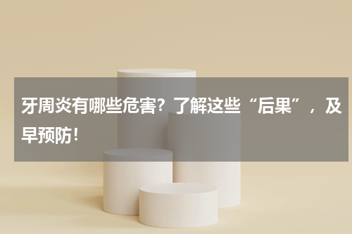牙周炎有哪些危害？了解这些“后果”，及早预防！