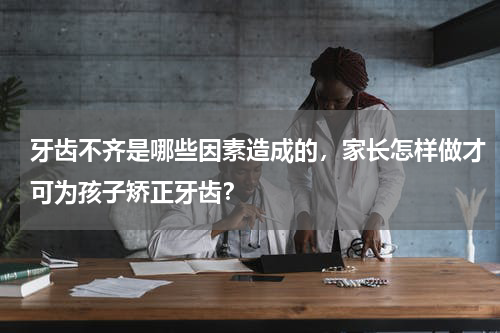 牙齿不齐是哪些因素造成的，家长怎样做才可为孩子矫正牙齿？