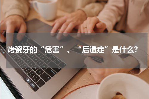 烤瓷牙的“危害”、“后遗症”是什么？