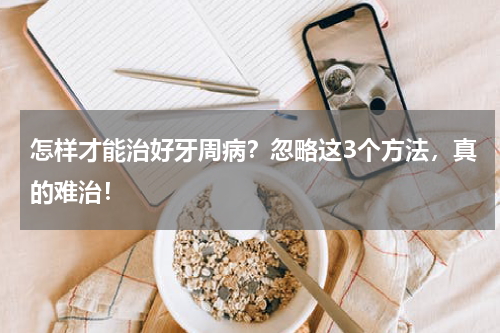 怎样才能治好牙周病？忽略这3个方法，真的难治！