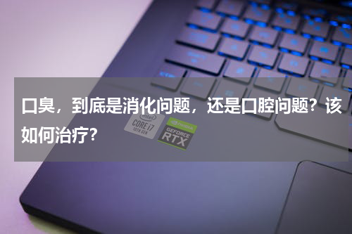 口臭，到底是消化问题，还是口腔问题？该如何治疗？