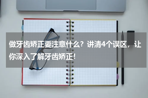 做牙齿矫正要注意什么？讲清4个误区，让你深入了解牙齿矫正！