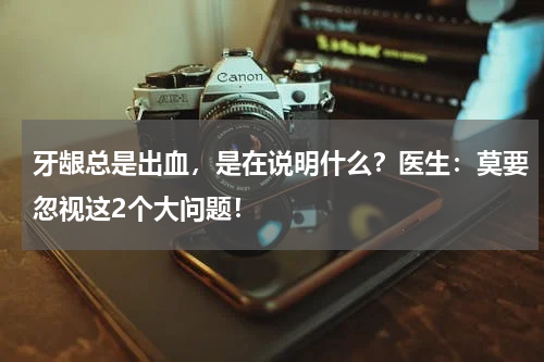 牙龈总是出血，是在说明什么？医生：莫要忽视这2个大问题！