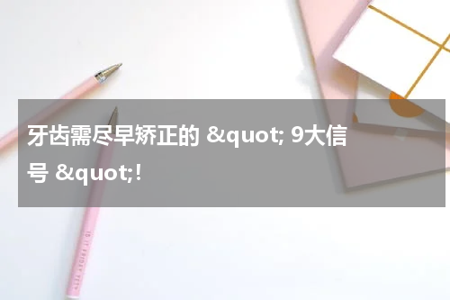 牙齿需尽早矫正的 &quot; 9大信号 &quot;！