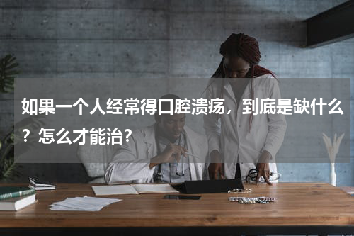如果一个人经常得口腔溃疡，到底是缺什么？怎么才能治？