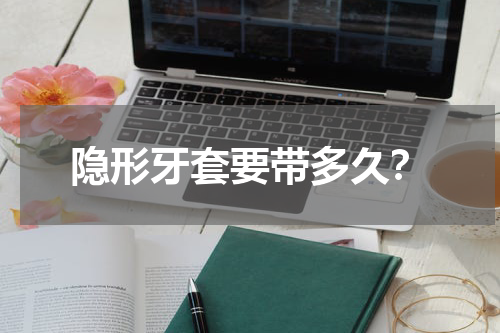 隐形牙套要带多久？