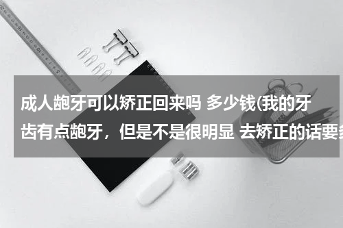 成人龅牙可以矫正回来吗 多少钱(我的牙齿有点龅牙，但是不是很明显 去矫正的话要多少钱 要多久呢)