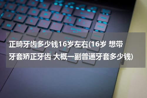 正畸牙齿多少钱16岁左右(16岁 想带牙套矫正牙齿 大概一副普通牙套多少钱)