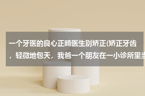 一个牙医的良心正畸医生别矫正(矫正牙齿，轻微地包天，我爸一个朋友在一小诊所里当牙医，所以相对于外面来说便宜一些，但是我又不放心，)