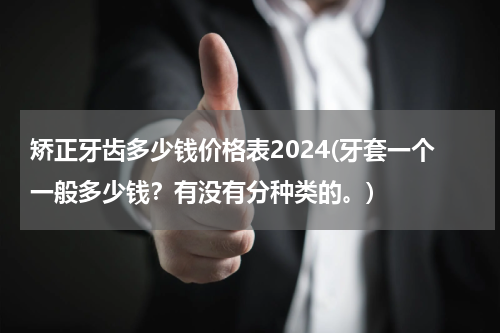矫正牙齿多少钱价格表2024(牙套一个一般多少钱？有没有分种类的。)