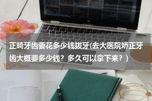 正畸牙齿要花多少钱拔牙(去大医院矫正牙齿大概要多少钱？多久可以拿下来？)