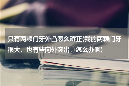 只有两颗门牙外凸怎么矫正(我的两颗门牙很大，也有些向外突出，怎么办啊)