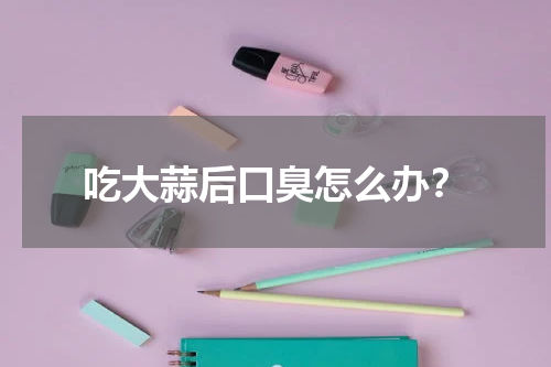 吃大蒜后口臭怎么办？