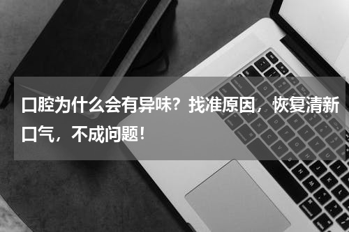 口腔为什么会有异味？找准原因，恢复清新口气，不成问题！