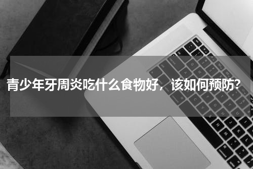青少年牙周炎吃什么食物好，该如何预防？