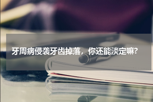牙周病侵袭牙齿掉落，你还能淡定嘛?