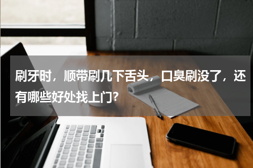 刷牙时，顺带刷几下舌头，口臭刷没了，还有哪些好处找上门？