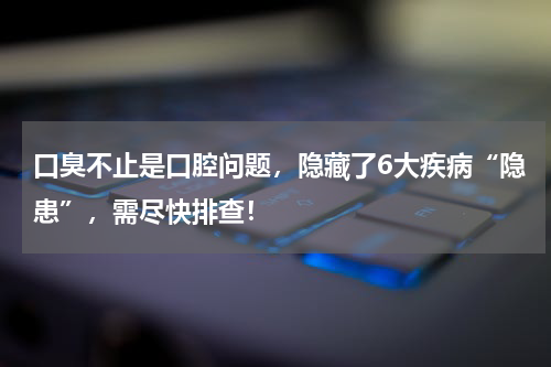口臭不止是口腔问题，隐藏了6大疾病“隐患”，需尽快排查！