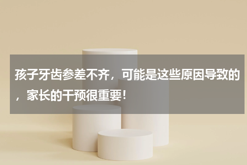 孩子牙齿参差不齐，可能是这些原因导致的，家长的干预很重要！