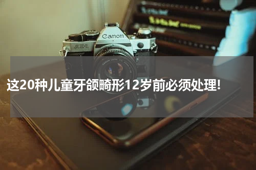 这20种儿童牙颌畸形12岁前必须处理!