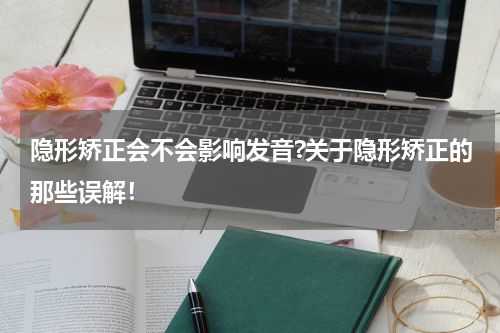 隐形矫正会不会影响发音?关于隐形矫正的那些误解！