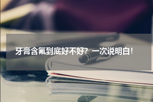 牙膏含氟到底好不好？一次说明白！