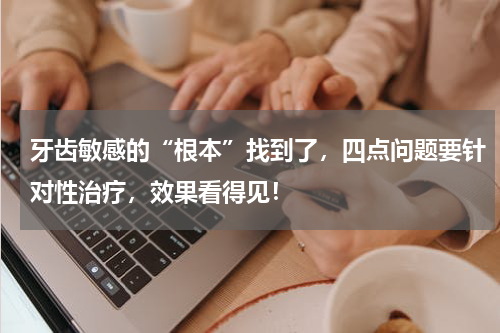 牙齿敏感的“根本”找到了，四点问题要针对性治疗，效果看得见！