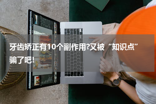 牙齿矫正有10个副作用?又被“知识点”骗了吧!