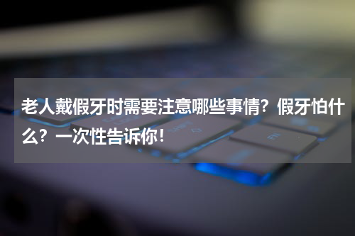 老人戴假牙时需要注意哪些事情？假牙怕什么？一次性告诉你！
