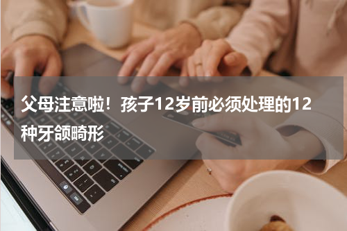 父母注意啦！孩子12岁前必须处理的12种牙颌畸形